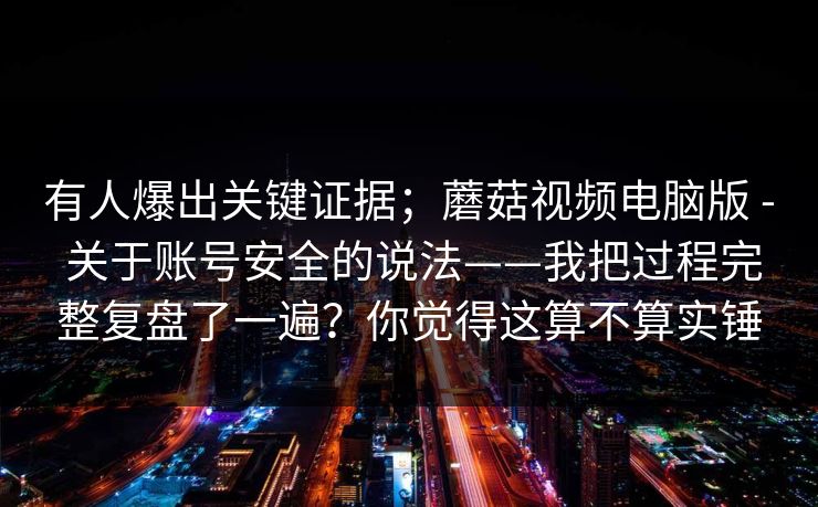 有人爆出关键证据；蘑菇视频电脑版 - 关于账号安全的说法——我把过程完整复盘了一遍？你觉得这算不算实锤