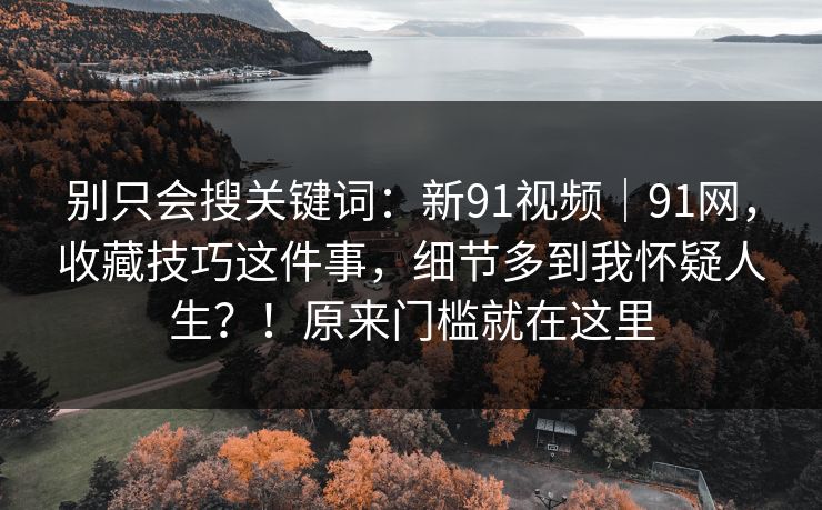 别只会搜关键词：新91视频｜91网，收藏技巧这件事，细节多到我怀疑人生？！原来门槛就在这里
