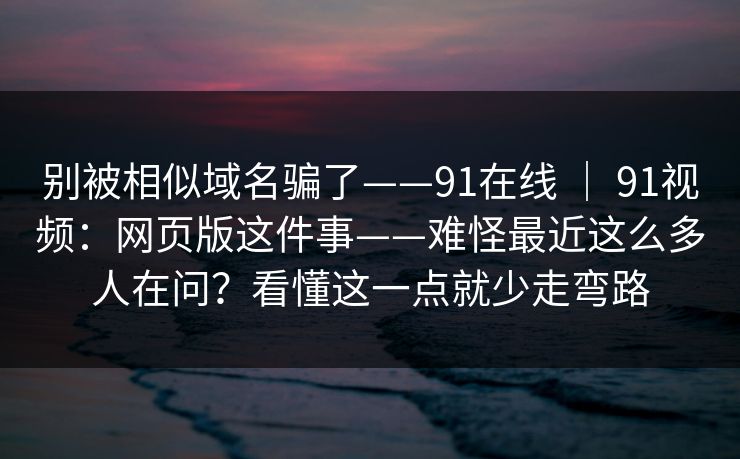 别被相似域名骗了——91在线 ｜ 91视频：网页版这件事——难怪最近这么多人在问？看懂这一点就少走弯路