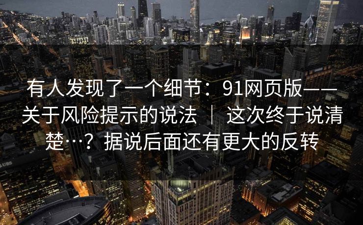 有人发现了一个细节：91网页版——关于风险提示的说法 ｜ 这次终于说清楚…？据说后面还有更大的反转