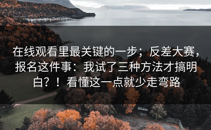 在线观看里最关键的一步；反差大赛，报名这件事：我试了三种方法才搞明白？！看懂这一点就少走弯路