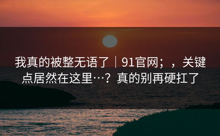 我真的被整无语了｜91官网；，关键点居然在这里…？真的别再硬扛了