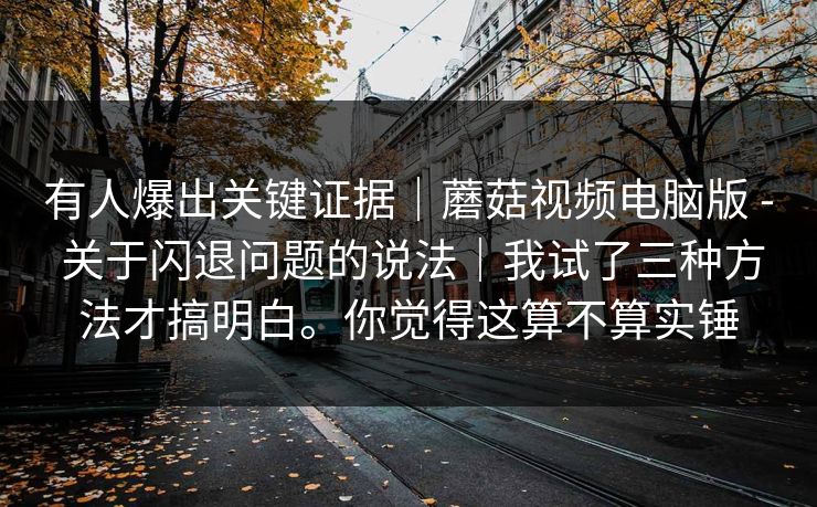 有人爆出关键证据｜蘑菇视频电脑版 - 关于闪退问题的说法｜我试了三种方法才搞明白。你觉得这算不算实锤