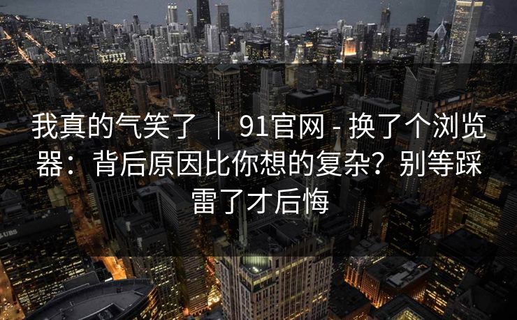 我真的气笑了 ｜ 91官网 - 换了个浏览器：背后原因比你想的复杂？别等踩雷了才后悔
