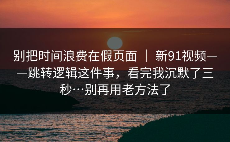别把时间浪费在假页面 | 新91视频——跳转逻辑这件事,看完我沉默了三秒…别再用老方法了 别把时间浪费在假页面 | 新91视频——跳转逻辑这件事,看完我沉默了三秒…别再用老方法了