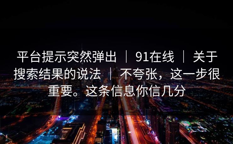 平台提示突然弹出 | 91在线 | 关于搜索结果的说法 | 不夸张,这一步很重要。这条信息你信几分 平台提示突然弹出 | 91在线 | 关于搜索结果的说法 | 不夸张,这一步很重要。这条信息你信几分