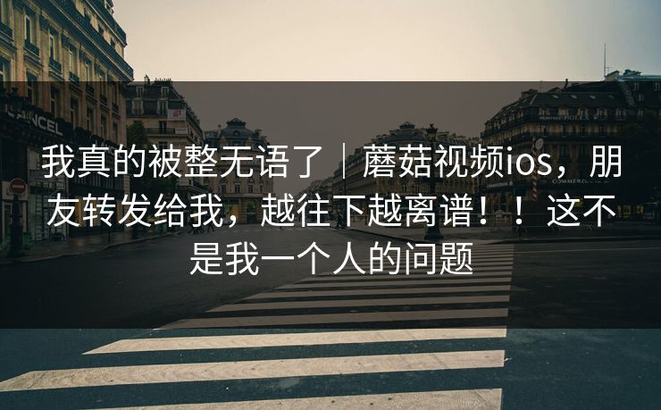 我真的被整无语了|蘑菇视频ios,朋友转发给我,越往下越离谱!!这不是我一个人的问题 我真的被整无语了|蘑菇视频ios,朋友转发给我,越往下越离谱!!这不是我一个人的问题
