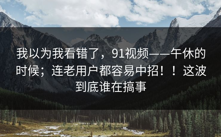 我以为我看错了,91视频——午休的时候;连老用户都容易中招!!这波到底谁在搞事 我以为我看错了,91视频——午休的时候;连老用户都容易中招!!这波到底谁在搞事