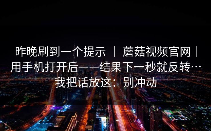 昨晚刷到一个提示 | 蘑菇视频官网|用手机打开后——结果下一秒就反转…我把话放这:别冲动 昨晚刷到一个提示 | 蘑菇视频官网|用手机打开后——结果下一秒就反转…我把话放这:别冲动