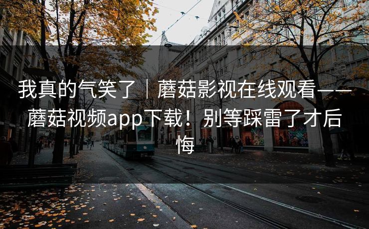 我真的气笑了|蘑菇影视在线观看——蘑菇视频app下载!别等踩雷了才后悔 我真的气笑了|蘑菇影视在线观看——蘑菇视频app下载!别等踩雷了才后悔