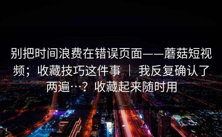 别把时间浪费在错误页面——蘑菇短视频;收藏技巧这件事 | 我反复确认了两遍…?收藏起来随时用 别把时间浪费在错误页面——蘑菇短视频;收藏技巧这件事 | 我反复确认了两遍…?收藏起来随时用
