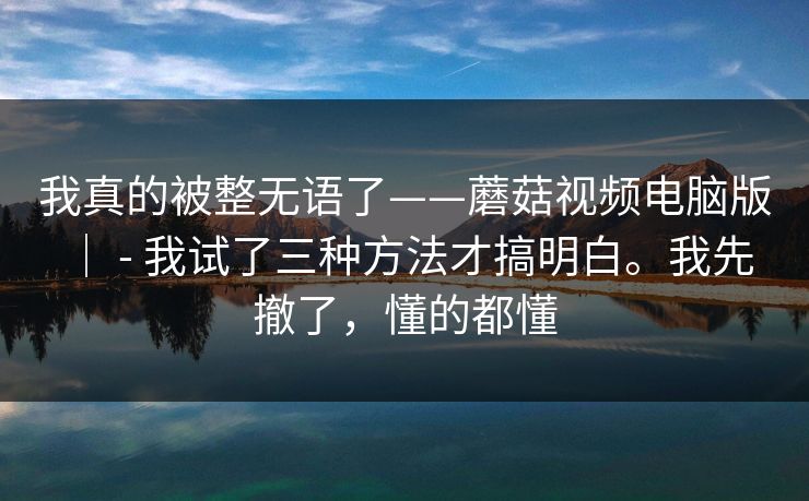 我真的被整无语了——蘑菇视频电脑版 | - 我试了三种方法才搞明白。我先撤了,懂的都懂 我真的被整无语了——蘑菇视频电脑版 | - 我试了三种方法才搞明白。我先撤了,懂的都懂