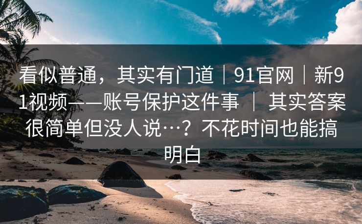 看似普通，其实有门道｜91官网｜新91视频——账号保护这件事 ｜ 其实答案很简单但没人说…？不花时间也能搞明白
