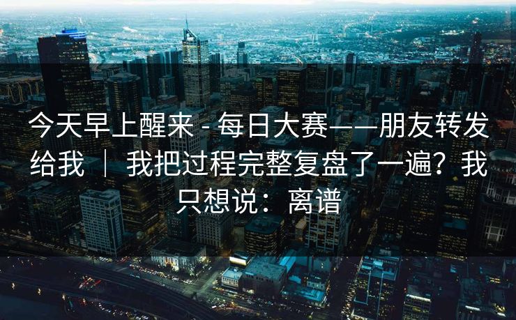 今天早上醒来 - 每日大赛——朋友转发给我 ｜ 我把过程完整复盘了一遍？我只想说：离谱