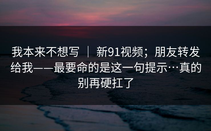 我本来不想写 | 新91视频;朋友转发给我——最要命的是这一句提示…真的别再硬扛了 我本来不想写 | 新91视频;朋友转发给我——最要命的是这一句提示…真的别再硬扛了