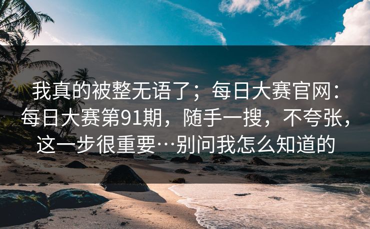 我真的被整无语了；每日大赛官网：每日大赛第91期，随手一搜，不夸张，这一步很重要…别问我怎么知道的