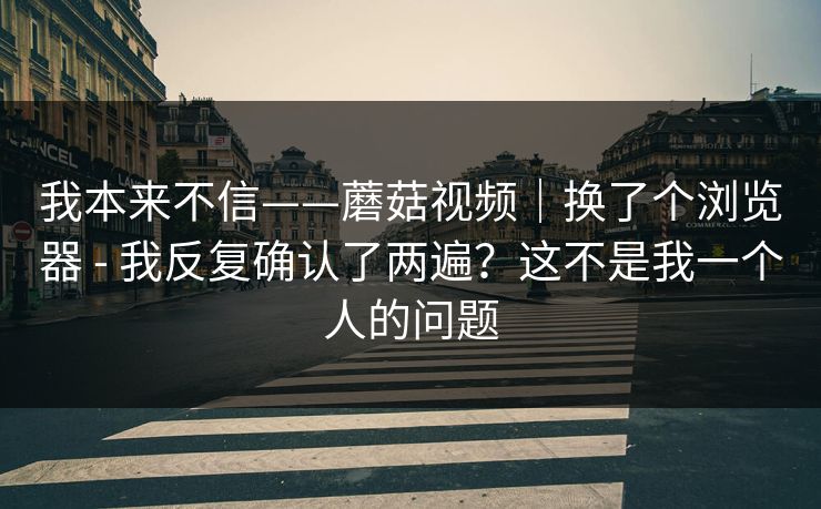 我本来不信——蘑菇视频｜换了个浏览器 - 我反复确认了两遍？这不是我一个人的问题