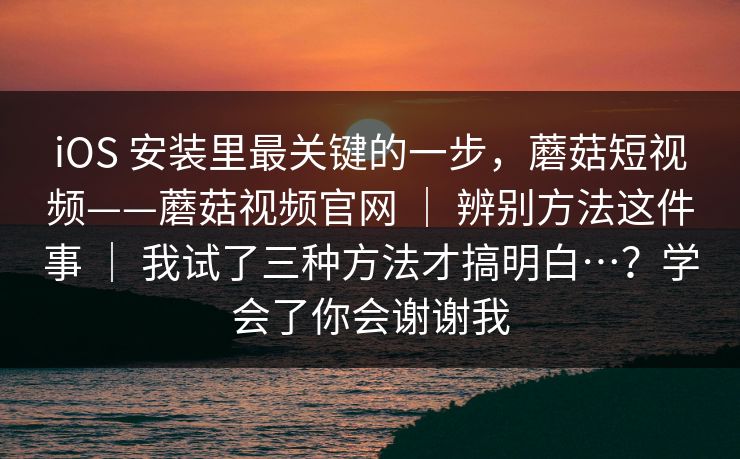 iOS 安装里最关键的一步，蘑菇短视频——蘑菇视频官网 ｜ 辨别方法这件事 ｜ 我试了三种方法才搞明白…？学会了你会谢谢我
