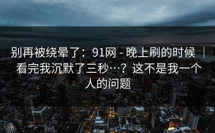 别再被绕晕了:91网 - 晚上刷的时候 | 看完我沉默了三秒…?这不是我一个人的问题 别再被绕晕了:91网 - 晚上刷的时候 | 看完我沉默了三秒…?这不是我一个人的问题