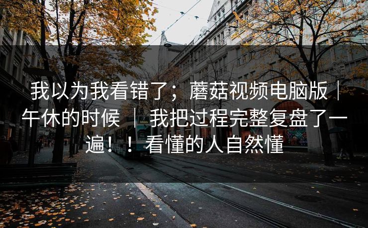 我以为我看错了；蘑菇视频电脑版｜午休的时候 ｜ 我把过程完整复盘了一遍！！看懂的人自然懂