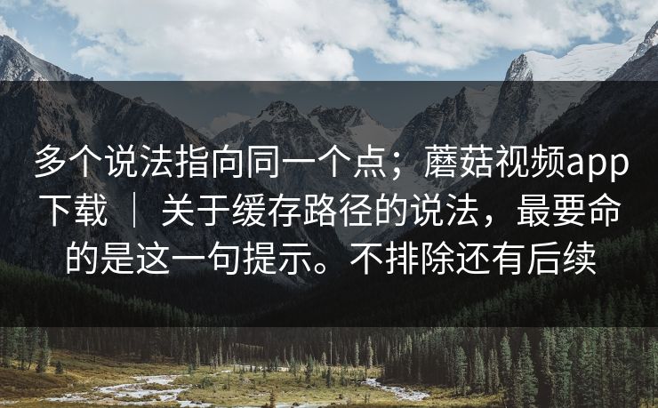 多个说法指向同一个点;蘑菇视频app下载 | 关于缓存路径的说法,最要命的是这一句提示。不排除还有后续 多个说法指向同一个点;蘑菇视频app下载 | 关于缓存路径的说法,最要命的是这一句提示。不排除还有后续