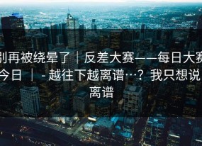 别再被绕晕了｜反差大赛——每日大赛今日 ｜ - 越往下越离谱…？我只想说：离谱