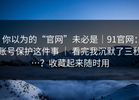 你以为的“官网”未必是｜91官网：账号保护这件事 ｜ 看完我沉默了三秒…？收藏起来随时用