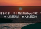 这条消息一出｜蘑菇视频app下载…？有人说是测试，有人说是回滚