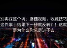 别再踩这个坑：蘑菇视频，收藏技巧这件事｜结果下一秒就反转？！这就是为什么你总是进不去