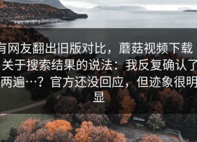 有网友翻出旧版对比，蘑菇视频下载 ｜ 关于搜索结果的说法：我反复确认了两遍…？官方还没回应，但迹象很明显