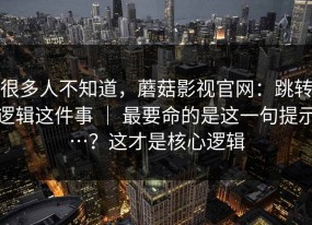 很多人不知道，蘑菇影视官网：跳转逻辑这件事 ｜ 最要命的是这一句提示…？这才是核心逻辑