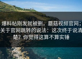爆料帖刚发就被删，蘑菇视频官网；关于官网跳转的说法：这次终于说清楚？你觉得这算不算实锤
