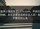 我承认我低估了：17c.com，午休的时候，其实答案很简单但没人说？我不替任何人洗