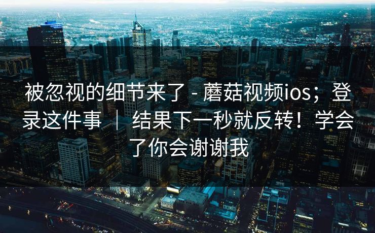 被忽视的细节来了 - 蘑菇视频ios；登录这件事 ｜ 结果下一秒就反转！学会了你会谢谢我