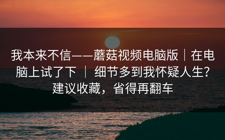 我本来不信——蘑菇视频电脑版｜在电脑上试了下 ｜ 细节多到我怀疑人生？建议收藏，省得再翻车