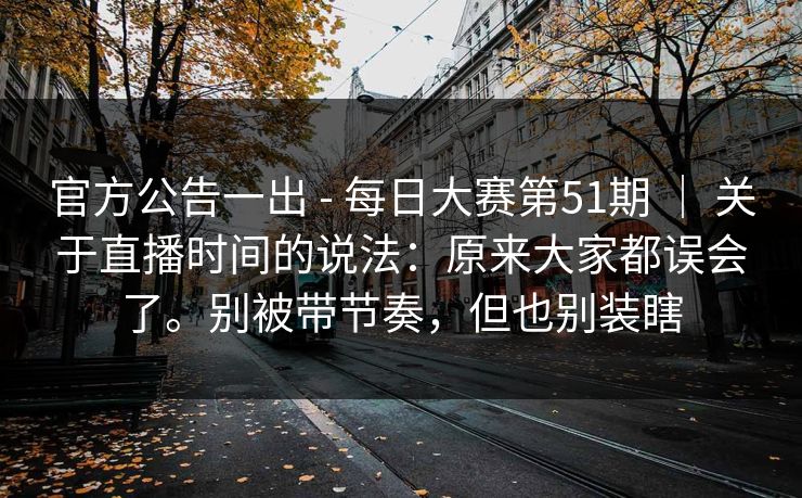 官方公告一出 - 每日大赛第51期 | 关于直播时间的说法:原来大家都误会了。别被带节奏,但也别装瞎 官方公告一出 - 每日大赛第51期 | 关于直播时间的说法:原来大家都误会了。别被带节奏,但也别装瞎