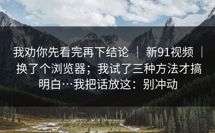 我劝你先看完再下结论 | 新91视频 | 换了个浏览器;我试了三种方法才搞明白…我把话放这:别冲动 我劝你先看完再下结论 | 新91视频 | 换了个浏览器;我试了三种方法才搞明白…我把话放这:别冲动