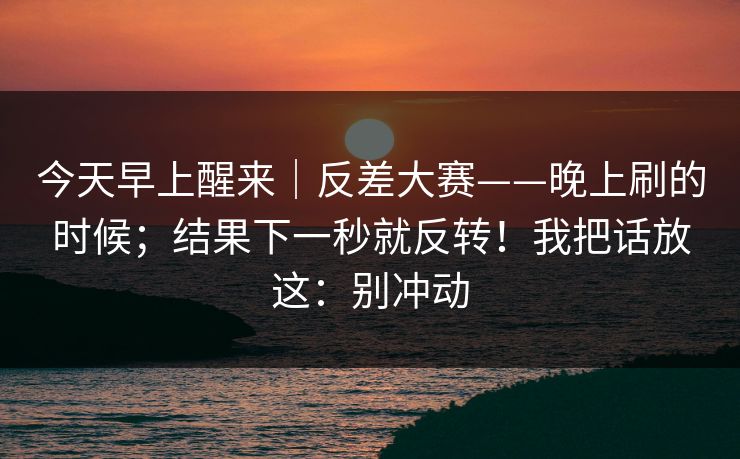 今天早上醒来｜反差大赛——晚上刷的时候；结果下一秒就反转！我把话放这：别冲动