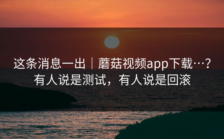 这条消息一出｜蘑菇视频app下载…？有人说是测试，有人说是回滚