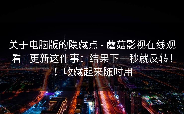 关于电脑版的隐藏点 - 蘑菇影视在线观看 - 更新这件事：结果下一秒就反转！！收藏起来随时用
