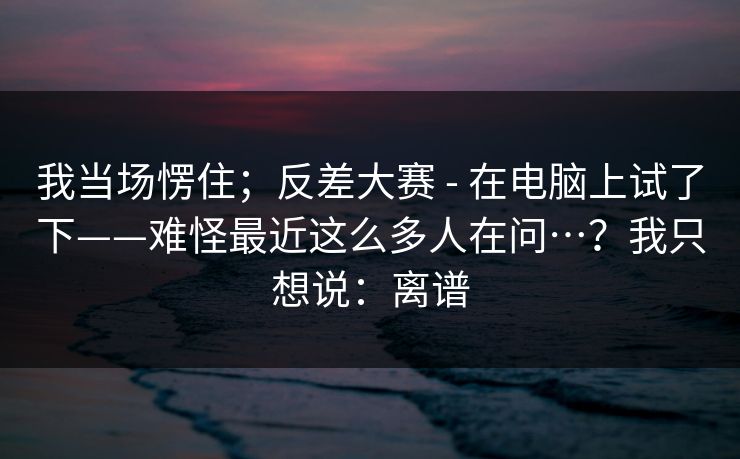 我当场愣住；反差大赛 - 在电脑上试了下——难怪最近这么多人在问…？我只想说：离谱