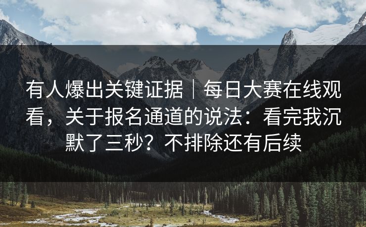 有人爆出关键证据｜每日大赛在线观看，关于报名通道的说法：看完我沉默了三秒？不排除还有后续