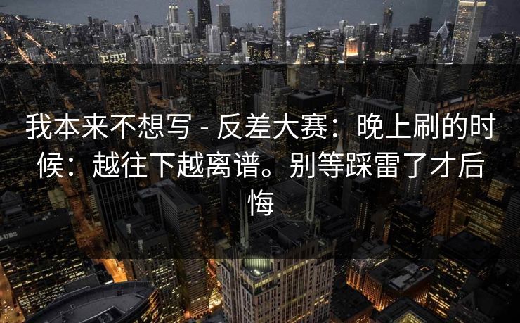 我本来不想写 - 反差大赛：晚上刷的时候：越往下越离谱。别等踩雷了才后悔