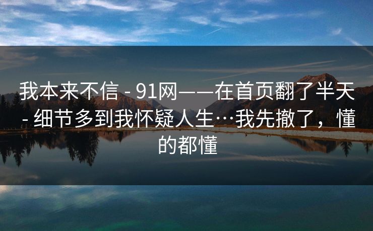 我本来不信 - 91网——在首页翻了半天 - 细节多到我怀疑人生…我先撤了，懂的都懂