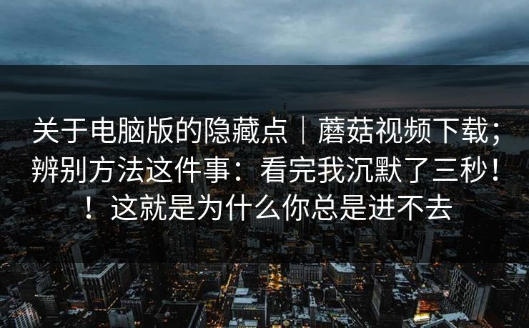 关于电脑版的隐藏点｜蘑菇视频下载；辨别方法这件事：看完我沉默了三秒！！这就是为什么你总是进不去