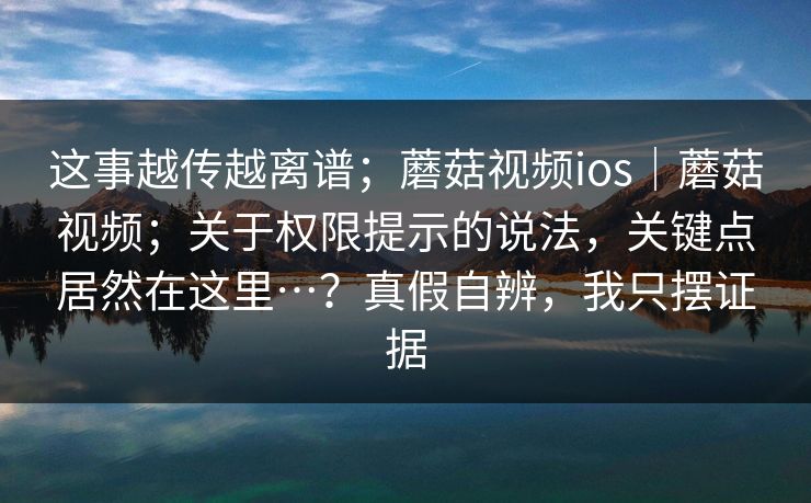 这事越传越离谱;蘑菇视频ios|蘑菇视频;关于权限提示的说法,关键点居然在这里…?真假自辨,我只摆证据 这事越传越离谱;蘑菇视频ios|蘑菇视频;关于权限提示的说法,关键点居然在这里…?真假自辨,我只摆证据