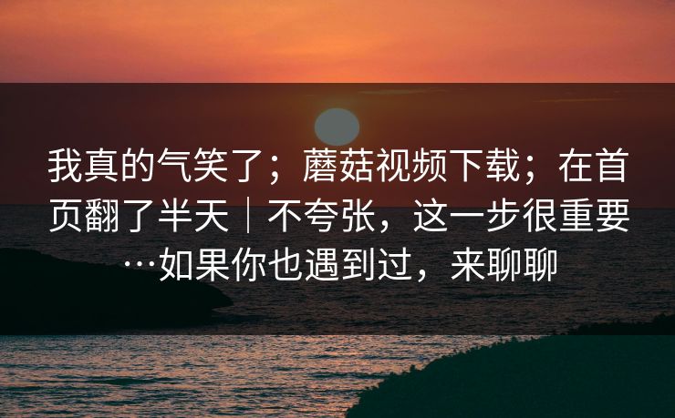 我真的气笑了；蘑菇视频下载；在首页翻了半天｜不夸张，这一步很重要…如果你也遇到过，来聊聊