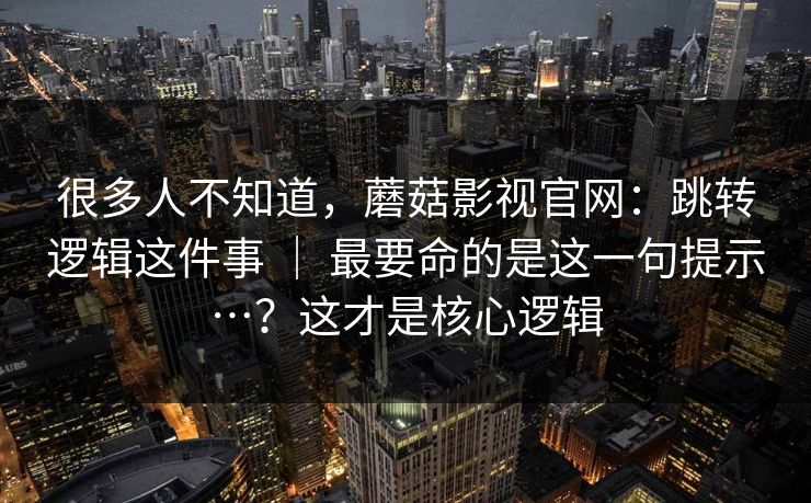 很多人不知道，蘑菇影视官网：跳转逻辑这件事 ｜ 最要命的是这一句提示…？这才是核心逻辑