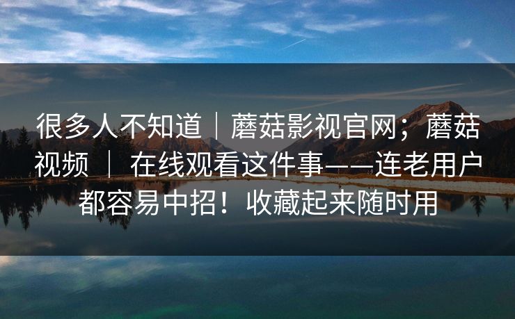 很多人不知道｜蘑菇影视官网；蘑菇视频 ｜ 在线观看这件事——连老用户都容易中招！收藏起来随时用