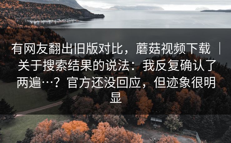 有网友翻出旧版对比，蘑菇视频下载 ｜ 关于搜索结果的说法：我反复确认了两遍…？官方还没回应，但迹象很明显
